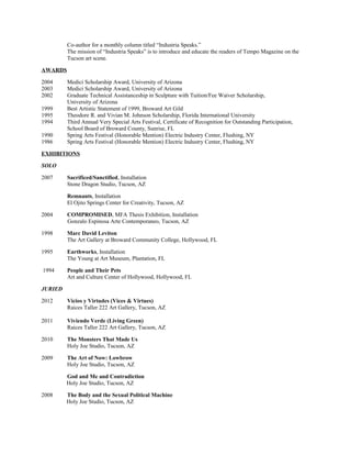 Co-author for a monthly column titled “Industria Speaks.”
The mission of “Industria Speaks” is to introduce and educate the readers of Tempo Magazine on the
Tucson art scene.
AWARDS
2004 Medici Scholarship Award, University of Arizona
2003 Medici Scholarship Award, University of Arizona
2002 Graduate Technical Assistanceship in Sculpture with Tuition/Fee Waiver Scholarship,
University of Arizona
1999 Best Artistic Statement of 1999, Broward Art Gild
1995 Theodore R. and Vivian M. Johnson Scholarship, Florida International University
1994 Third Annual Very Special Arts Festival, Certificate of Recognition for Outstanding Participation,
School Board of Broward County, Sunrise, FL
1990 Spring Arts Festival (Honorable Mention) Electric Industry Center, Flushing, NY
1986 Spring Arts Festival (Honorable Mention) Electric Industry Center, Flushing, NY
EXHIBITIONS
SOLO
2007 Sacrificed/Sanctified, Installation
Stone Dragon Studio, Tucson, AZ
Remnants, Installation
El Ojito Springs Center for Creativity, Tucson, AZ
2004 COMPROMISED, MFA Thesis Exhibition, Installation
Gonzalo Espinosa Arte Contemporaneo, Tucson, AZ
1998 Marc David Leviton
The Art Gallery at Broward Community College, Hollywood, FL
1995 Earthworks, Installation
The Young at Art Museum, Plantation, FL
1994 People and Their Pets
Art and Culture Center of Hollywood, Hollywood, FL
JURIED
2012 Vicios y Virtudes (Vices & Virtues)
Raices Taller 222 Art Gallery, Tucson, AZ
2011 Viviendo Verde (Living Green)
Raices Taller 222 Art Gallery, Tucson, AZ
2010 The Monsters That Made Us
Holy Joe Studio, Tucson, AZ
2009 The Art of Now: Lowbrow
Holy Joe Studio, Tucson, AZ
God and Me and Contradiction
Holy Joe Studio, Tucson, AZ
2008 The Body and the Sexual Political Machine
Holy Joe Studio, Tucson, AZ
 