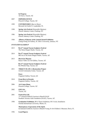 In Progress
Art Serve, Tucson, AZ
2007 IMPERMANENCE
Prescott College, Tucson, AZ
1999 CONTROVERSY (Best in Show)
Broward Art Guild, Ft. Lauderdale, FL
1990 Spring Arts Festival (Honorable Mention)
Electric Industry Center, Flushing, NY
1986 Spring Arts Festival (Honorable Mention)
Electric Industry Center, Flushing, NY
1984 Alliance of Queens Artist Annual Juried Exhibition
Chung-Cheng Art Gallery, St. John’s University, Jamaica, NY
INVITATIONAL/GROUP
2015 The 6th
Annual Tucson Sculpture Festival
The Stone Dragon Studio, Tucson, AZ
2014 The 5th
Annual Tucson Sculpture Festival
BICAS at The Stone Dragon Studio, Tucson, AZ
2013 Dia de los Muertos
Raices Taller 222 Art Gallery, Tucson, AZ
The 4th
Annual Tucson Sculpture Festival
The Whistle Stop, Tucson, AZ
2011 TIKKUN OLAM: A Restoration Project
Jewish Community Center, Tucson, AZ
Faces
Fragment Gallery, Tucson, AZ
2010 From Here to Eternity
Fragment Gallery, Tucson, AZ
2006 Art Comes Home
Prescott College, Tucson, AZ
2002 GOCAIA
Tucson, AZ
2001 Festival for Life
13th
Annual Exhibit & Auction to Benefit SAAF
Southern Arizona Aids Foundation (SAAF), Tucson, AZ
1998 Graduation Exhibition, BFA Thesis Exhibition, FIU Circle, Installation
Florida International University, Miami, FL
Masterpieces: Expressions of the Spirit
Invitational Exhibit & Auction to Benefit Young At Art Children’s Museum, Davie, FL
1996 Local Figures
 