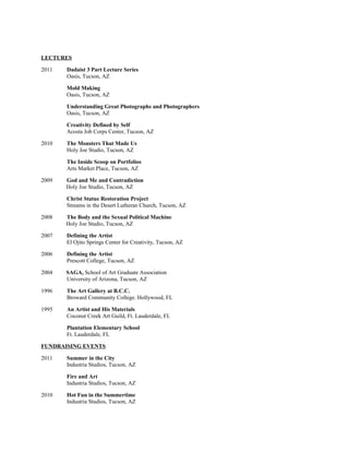 LECTURES
2011 Dadaist 3 Part Lecture Series
Oasis, Tucson, AZ
Mold Making
Oasis, Tucson, AZ
Understanding Great Photographs and Photographers
Oasis, Tucson, AZ
Creativity Defined by Self
Acosta Job Corps Center, Tucson, AZ
2010 The Monsters That Made Us
Holy Joe Studio, Tucson, AZ
The Inside Scoop on Portfolios
Arts Market Place, Tucson, AZ
2009 God and Me and Contradiction
Holy Joe Studio, Tucson, AZ
Christ Statue Restoration Project
Streams in the Desert Lutheran Church, Tucson, AZ
2008 The Body and the Sexual Political Machine
Holy Joe Studio, Tucson, AZ
2007 Defining the Artist
El Ojito Springs Center for Creativity, Tucson, AZ
2006 Defining the Artist
Prescott College, Tucson, AZ
2004 SAGA, School of Art Graduate Association
University of Arizona, Tucson, AZ
1996 The Art Gallery at B.C.C.
Broward Community College. Hollywood, FL
1995 An Artist and His Materials
Coconut Creek Art Guild, Ft. Lauderdale, FL
Plantation Elementary School
Ft. Lauderdale, FL
FUNDRAISING EVENTS
2011 Summer in the City
Industria Studios, Tucson, AZ
Fire and Art
Industria Studios, Tucson, AZ
2010 Hot Fun in the Summertime
Industria Studios, Tucson, AZ
 