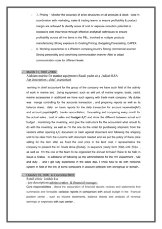 - 7. Pricing - Monitor the accuracy of price structures on all products & stock -wise in
coordination with marketing, sales & trading teams to ensure profitability & product
margin are achieved & identify areas of cost or expense reduction potential or
excessive cost incurrence through effective analytical techniques to ensure
profitability across all line items in the P&L. involved in multiple products
manufacturing Strong exposure to Costing/Pricing, Budgeting/Forecasting, CAPEX
- 8. Working experience in a Western company/country Strong commercial acumen
Strong personality and convincing communication manner Able to adapt
communication style for different levels
- March 21, 2003 -2006 :
Alahlam marine for marine equipment (Saudi yacht co.) Jeddah KSA
Jop description : chief accountant
working in chief accountant for the group of the company we have such field of the activity
of work in marine and diving equipment, such as sell unit of marine engine, boats, yacht,
marine accessories in additional we have such agency with trade mark company. My duties
was mange controlling for the accounts transaction , and preparing reports as well as its
balance sheet, daily on basis reports for the daily transaction for account receivable(AR)
and account payable(AP) ,banks reconciliation, forecasting and comparing every month for
the actual sales , cost of sales and budget A/C and show the different between actual and
budget . monitoring the inventory, and give the instructors for the accountant what should to
do with the inventory, as well as I'm the one do the order for purchasing shipment, from the
vendors either opening L/C document or cash against document and following the shipping
until to be clear from the customs with document needed and we put the policy of there price
selling for the item after we fixed the cost price in the land cost. I representative the
company to present the int. boats show (Dubai) in sequence yearly form 2006 until 2014 ,
as well as I'm the one of the team to be organized the annual formula2 Race to be held in
Saudi a Arabia, in additional of following up the administration for the HR Department , rule
and duty , and I got fully experience in the sales and operation dep. I know how to do with
networks system in field of the link of some computers in account software with workgroup or
domain.
- October 28, 2000 to December2002:
Retail clinic Jeddah ksa
jop descriptiom administration & financial manager,
Core responsibilities , direct the preparation of financial reports reviews and statements that
summarize and forecasts variance reports in comparison with actual budget in the financial
position center , such as income statements, balance sheets and analysis of revenue
earnings or expenses with cost center , and accountable for all Accounting Functions
including but not limited to Receivables, Payables, Assets, Inventories, General Ledger,
 