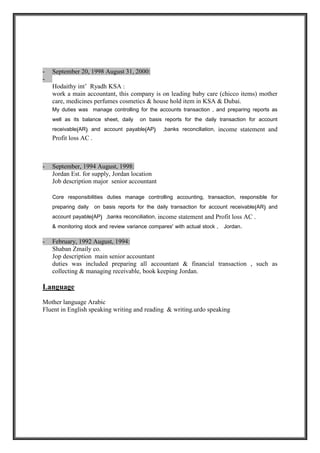 Payroll, Insurance, Zakat, Internal / External Government Audits / Classification and
controlling of expenses, Accruals and Prepayments, Cutoffs, compliance with
SOCPA/IFRS/Zakat/WHT and other applicable regulations, revenues and expenditures, in
addition to coordinating with peers within and outside the department for timely and accurate
deliverables.
- September 20, 1998 August 31, 2000:
Hodaithy int’ Ryadh KSA :
Job title senior accountant, company field in leading baby care (chicco items) mother
care, medicines perfumes cosmetics & house hold item in KSA & Dubai.
My duties was manage controlling for the accounts transaction , and preparing reports as
well as its balance sheet, daily on basis reports for the daily transaction for account
receivable(AR) and account payable(AP) ,banks reconciliation, income statement and
Profit loss AC .
- September, 1994 August, 1998:
Jordan Est. for supply, Jordan location
Job description major senior accountant
Core responsibilities duties manage controlling accounting, transaction, responsible for preparing
daily on basis reports for the daily transaction for account receivable(AR) and account
payable(AP) ,banks reconciliation, income statement and Profit loss AC .
& monitoring stock and review variance compares' with actual stock,finance field.
Direct responsible for all accounting and management duties related to maintaining and effecting
proper accounting of all revenues and expenses in accordance with GAAP, supervising all accounting
transactions, payable and receivable accounts, collection, fiscal reporting.
Provide day-to-day finance support of management of expenditure-revenue projections to ensure the
production of comprehensive and timely period end results.
- February, 1992 August, 1994:
Shaban Zmaily co.
Jop description main senior accountant
duties was included preparing all accountant & financial transaction , such as
collecting & managing receivable, book keeping Jordan.
 