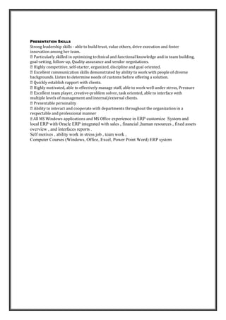 Language
Mother language Arabic
Fluent in English speaking writing and reading & writing.urdo speaking
PRESENTATION SKILLS
Strong leadership skills - able to build trust, value others, drive execution and foster
innovation among her team.
uilding,
goal-setting, follow-up, Quality assurance and vendor negotiations.
-starter, organized, discipline and goal oriented.
backgrounds. Listen to determine needs of customs before offering a solution.
-problem solver, task oriented, able to interface with
multiple levels of management and internal/external clients.
n in a
respectable and professional manner
All MS Windows applications and MS Office experience in ERP customize System and
local ERP with Oracle ERP integrated with sales , financial ,human resources , fixed assets
overview , and interfaces reports .
Self motives , ability work in stress job , team work ,
Computer Courses (Windows, Office, Excel, Power Point Word) ERP system
 