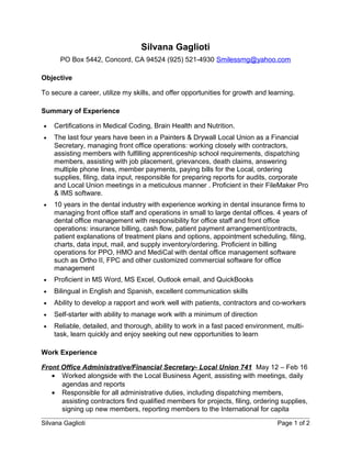 Silvana Gaglioti
PO Box 5442, Concord, CA 94524 (925) 521-4930 Smilessmg@yahoo.com
Objective
To secure a career, utilize my skills, and offer opportunities for growth and learning.
Summary of Experience
• Certifications in Medical Coding, Brain Health and Nutrition.
• The last four years have been in a Painters & Drywall Local Union as a Financial
Secretary, managing front office operations: working closely with contractors,
assisting members with fulfilling apprenticeship school requirements, dispatching
members, assisting with job placement, grievances, death claims, answering
multiple phone lines, member payments, paying bills for the Local, ordering
supplies, filing, data input, responsible for preparing reports for audits, corporate
and Local Union meetings in a meticulous manner . Proficient in their FileMaker Pro
& IMS software.
• 10 years in the dental industry with experience working in dental insurance firms to
managing front office staff and operations in small to large dental offices. 4 years of
dental office management with responsibility for office staff and front office
operations: insurance billing, cash flow, patient payment arrangement/contracts,
patient explanations of treatment plans and options, appointment scheduling, filing,
charts, data input, mail, and supply inventory/ordering. Proficient in billing
operations for PPO, HMO and MediCal with dental office management software
such as Ortho II, FPC and other customized commercial software for office
management
• Proficient in MS Word, MS Excel, Outlook email, and QuickBooks
• Bilingual in English and Spanish, excellent communication skills
• Ability to develop a rapport and work well with patients, contractors and co-workers
• Self-starter with ability to manage work with a minimum of direction
• Reliable, detailed, and thorough, ability to work in a fast paced environment, multi-
task, learn quickly and enjoy seeking out new opportunities to learn
Work Experience
Front Office Administrative/Financial Secretary- Local Union 741 May 12 – Feb 16
• Worked alongside with the Local Business Agent, assisting with meetings, daily
agendas and reports
• Responsible for all administrative duties, including dispatching members,
assisting contractors find qualified members for projects, filing, ordering supplies,
signing up new members, reporting members to the International for capita
Silvana Gaglioti Page 1 of 2
 