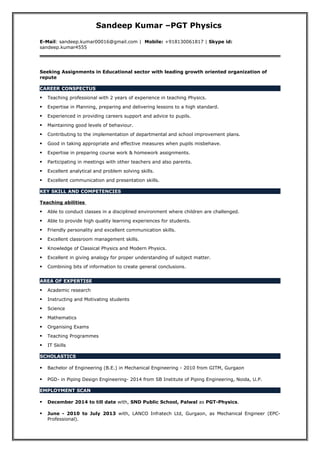 Sandeep Kumar –PGT Physics
E-Mail: sandeep.kumar00016@gmail.com | Mobile: +918130061817 | Skype id:
sandeep.kumar4555
Seeking Assignments in Educational sector with leading growth oriented organization of
repute
CAREER CONSPECTUS
 Teaching professional with 2 years of experience in teaching Physics.
 Expertise in Planning, preparing and delivering lessons to a high standard.
 Experienced in providing careers support and advice to pupils.
 Maintaining good levels of behaviour.
 Contributing to the implementation of departmental and school improvement plans.
 Good in taking appropriate and effective measures when pupils misbehave.
 Expertise in preparing course work & homework assignments.
 Participating in meetings with other teachers and also parents.
 Excellent analytical and problem solving skills.
 Excellent communication and presentation skills.
KEY SKILL AND COMPETENCIES
Teaching abilities
 Able to conduct classes in a disciplined environment where children are challenged.
 Able to provide high quality learning experiences for students.
 Friendly personality and excellent communication skills.
 Excellent classroom management skills.
 Knowledge of Classical Physics and Modern Physics.
 Excellent in giving analogy for proper understanding of subject matter.
 Combining bits of information to create general conclusions.
AREA OF EXPERTISE
 Academic research
 Instructing and Motivating students
 Science
 Mathematics
 Organising Exams
 Teaching Programmes
 IT Skills
SCHOLASTICS
 Bachelor of Engineering (B.E.) in Mechanical Engineering - 2010 from GITM, Gurgaon
 PGD- in Piping Design Engineering- 2014 from SB Institute of Piping Engineering, Noida, U.P.
EMPLOYMENT SCAN
 December 2014 to till date with, SND Public School, Palwal as PGT-Physics.
 June - 2010 to July 2013 with, LANCO Infratech Ltd, Gurgaon, as Mechanical Engineer (EPC-
Professional).
 