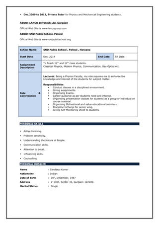  Dec.2009 to 2013, Private Tutor for Physics and Mechanical Engineering students.
ABOUT LANCO Infratech Ltd. Gurgaon
Official Web Site is www.lancogroup.com
ABOUT SND Public School, Palwal
Official Web Site is www.sndpublicschool.org
School Name SND Public School , Palwal , Haryana
Start Date Dec. 2014 End Date Till Date
Assignment
Description
To Teach 11th
and 12th
class students.
Classical Physics, Modern Physics, Communication, Ray Optics etc.
Role &
Contribution
Lecturer: Being a Physics Faculty, my role requires me to enhance the
knowledge and interest of the students for subject matter.
Responsibilities:
 Conduct classes in a disciplined environment.
 Giving assignments.
 Organising Exams.
 Career guidance as per students need and interest.
 Organising presentation classes for students as a group or individual on
course material.
 Organising Motivational and value educational seminars.
 Discipline incharge for senior wing.
 Giving Self Monitoring sheet to students.
PERSONAL SKILLS
 Active listening.
 Problem sensitivity.
 Understanding the Nature of People.
 Communication skills.
 Attention to detail.
 Influencing skills.
 Counselling.
PERSONAL DOSSIER
Name : Sandeep Kumar
Nationality : Indian
Date of Birth : 30th
, December, 1987
Address : # 1304, Sector-31, Gurgaon-122100.
Marital Status : Single
 
