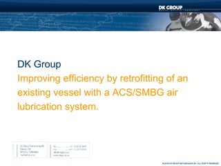 DK Group
Improving efficiency by retrofitting of an
existing vessel with a ACS/SMBG air
lubrication system.
 