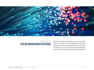 CHAPTER 6: TELECOMMUNICATIONS | Smart Cities Council Readiness Guide
TELECOMMUNICATIONS
Ubiquitous broadband telecommunication is a prerequi-
siteforasmartcity.Thischapterexplainshowtoachieve
a telecommunications architecture that can serve as the
foundation of a smart city and the foundation for major
improvementsinlivability,workabilityandsustainability.
107
CHAPTER 6
 
