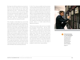 We begin by defining telecommunications,
both as it exists today and as it will evolve
tomorrow. After we discuss the “what,” we’ll
talk about the “why” – why telecommunica-
tions is so vital to smart city success. We’ll
finish by discussing the targets for telecom-
munications – the end states at which you
should aim your efforts. Along the way, we will
pay brief visits to telecommunications
success stories from around the world.
First, though, a word about our use of the
terms “telecommunications” and “connectivity.”
Dictionaries define telecommunications as the
electronic transmission of signals. When we use
the word in this Guide, we are talking about a
city responsibility to provide the policy environ-
ment and incentives to achieve high-quality
telecommunications. However, city responsi-
bilities such as power, public safety and trans-
portation depend on telecommunications. In
that sense, telecommunications is also an
enabler. When we are talking about the technol-
ogy in that sense, we use the term “connectivi-
ty” to make the distinction. You’ll see the word
“connectivity” listed in the Smart Cities Council
Framework along with other enablers such as
instrumentation and computing resources.
In the 21st century, people and businesses
consume telecommunications like a resource,
just as they consume electricity to light their
homes and water to quench their thirst. As a
result, it is vital that cities take on the responsi-
bility of ensuring adequate telecommunications
so their residents have access to high-quality
communications. Cities don’t have to build, own
and operate the infrastructure – in fact most
will not. But they must at least continue to set
the conditions and policies that incentivize the
private sector to install state-of-the-art
telecommunications.
Telecommunications also acts as an enabler
by providing connectivity. All the other
responsibilities – water, power, transportation,
etc. – require connectivity to communicate
with the sensors and devices they use to
collect data. That’s why the Universal chapter
already specified a universal target of
“Connect devices with citywide, multi-service
communications.” In other words, you’ve got
two important reasons to pay close attention
to telecommunications: 1) for the value it
creates on its own and 2) for the value it
enables for all the other responsibilities.
Telecommunications
is a city responsibility.
In the 21st Century,
an adequate tele-
communications
infrastructure is
vital for business
and industry as
well as residents.
Figure 6.1
108CHAPTER 6: TELECOMMUNICATIONS | Smart Cities Council Readiness Guide
 