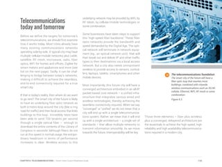Telecommunications
today and tomorrow
Before we define the targets for tomorrow’s
telecommunications, we should first examine
how it works today. Most cities already have
many existing communications networks
operating side-by-side. A typical city may have
multiple cellular/mobile networks plus cable,
satellite, RF mesh, microwave, radio, fiber
optics, WiFi for homes and offices, ZigBee for
smart meters and appliances and more (see
list on the next page). Sadly, it can be chal-
lenging to bridge between today’s networks,
making it difficult to achieve the seamless,
end-to-end connectivity required for a true
smart city.
If that is today’s reality, then where do we want
to go next? The smart city of the future is likely
to have an underlying fiber optic network as
both a metro loop around the city (like a ring
road for traffic) and then local access that links
buildings to this loop. Incredibly, tests have
been able to send 100 terabits per second
through a single optical fiber – enough to
download the entire contents of the Library of
Congress in seconds! Although fibers do not
run at this speed in normal usage, the extraor-
dinary headroom in terms of performance
increases is clear. Wireless access to this
underlying network may be provided by WiFi, by
RF Mesh, by cellular/mobile technologies or
some combination.
Some businesses have taken steps to support
this ‘high-speed fiber backbone.’ These fiber
optic networks provide the bandwidth and
speed demanded by the Digital Age. The opti-
cal network will terminate in network equip-
ment (eg., an optical network unit) that will
then break out and deliver IP and other traffic
types to their destinations via a local access
network. But a city also needs omnipresent
wireless to provide access to sensors, control-
lers, laptops, tablets, smartphones and other
mobile devices.
Most importantly, this future city will have a
converged architecture embodied in an all-IP,
packet-based core network – a unified infra-
structure that integrates various wired and
wireless technologies, thereby achieving the
seamless connectivity required. When we say
“converged” or “unified” we do not mean that a
city will end up with a single telecommunica-
tions system. Rather, we mean that it will end
up with a single architecture – a single set of
standards – that allow multiple networks to
transmit information smoothly. As we move
towards the future, interoperability will be key.
Those three elements – fiber plus wireless
plus a converged, delayered architecture are
the essentials to achieve the high speed, high
reliability and high availability telecommunica-
tions required in a modern city.
The telecommunications foundation.
The smart city of the future will have a
fiber optic loop that reaches most
buildings, combined with citywide
wireless communications such as 3G/4G
cellular, Ethernet, WiFi, RF mesh or some
combination.
Figure 6.3
110CHAPTER 6: TELECOMMUNICATIONS | Smart Cities Council Readiness Guide
 
