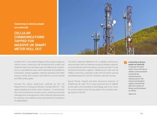 Connecting to devices people
use indirectly:
CELLULAR
COMMUNICATIONS
TAPPED FOR
MASSIVE UK SMART
METER ROLL OUT
In March 2011, the United Kingdom (UK) issued a policy to
roll out smart metering to all residential and small- and
medium-sized non-domestic gas and electricity custom-
ers in a cost-effective way, which optimizes the benefits to
consumers, energy suppliers, network operators and other
energy market participants and delivers environmental
and other policy goals.
Among the policy objectives outlined by the UK
Department of Energy & Climate Change (DECC) – the
agency leading the smart meter initiative – is ensure that
the communications infrastructure, metering and data
management arrangements meet national requirements
for security and resilience and command the confidence
of stakeholders.
The DECC selected Telefónica UK, a cellular communica-
tions provider with an extensive existing wireless network,
as the preferred communications service provider for the
Central and Southern regions. Telefónica UK, with over 23
million customers, operates under the O2 brand running
standards-based 2G and 3G networks, with 4G coming.
David Plumb, Digital and New Business Director of
Telefónica UK, said: “It’s a huge endorsement of cellular
as the right communications technology and of our vision
for smart meters to be the foundation of a smarter ener-
gy future for the UK.”
Connecting to devices
people use indirectly.
A massive UK smart
meter roll out will rely on
cellular communications
to provide the
communications
infrastructure in the
Central and Southern
regions, transmitting
data from meters on
homes and businesses
to utilities.
Figure 6.6
113CHAPTER 6: TELECOMMUNICATIONS | Smart Cities Council Readiness Guide
 