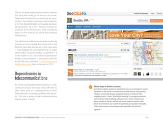 The list of ways telecommunications factors
into daily life could go on and on, of course.
Telecommunications is a necessity for pros-
perity in the modern economy. And a necessi-
ty for the digital lifestyle increasingly demand-
ed by citizens. (In a 2011 Reuters survey, for
instance, 61% of Americans said it would be
easier to live without air travel than without
the Internet.)
Our reliance on telecommunications will only
increase as more people are connected to the
Internet each day, and as we invent new uses
– from tablets, to video streaming, to video
phone calls. Council member Qualcomm – a
world leader in 3G, 4G and next-generation
wireless technologies – estimates that the
world will soon demand 1,000 times more
mobile data traffic than consumed in 2012.
Dependencies in
telecommunications
As cities contemplate improvements in tele-
communications services, they will need to
plan them with an understanding of their
dependencies on energy systems and servic-
es. This one is pretty simple: communications
require power. Period.
Better ways to deliver services.
SeeClickFix allows anyone to report and track non-emergency issues
anywhere in the world via computer or mobile device, empowering
citizens, community groups and governments to improve their
neighborhoods. It uses “distributed sensing” to recognize patterns
such as those that gradually take place on a street. Citizens can
report issues on the go, and set up watch areas to monitor their
block. Governments can watch for potholes and cracked sidewalks.
Police can monitor crime issues reported within the precinct.
Figure 6.7
114CHAPTER 6: TELECOMMUNICATIONS | Smart Cities Council Readiness Guide
 