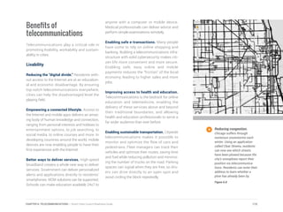Benefits of
telecommunications
Telecommunications play a critical role in
promoting livability, workability and sustain-
ability in cities.
Livability
Reducing the “digital divide.” Residents with-
out access to the Internet are at an education-
al and economic disadvantage. By ensuring
top-notch telecommunications everywhere,
cities can help the disadvantaged level the
playing field.
	
Empowering a connected lifestyle. Access to
the Internet and mobile apps delivers an amaz-
ing body of human knowledge and connection,
ranging from personal interests and hobbies to
entertainment options, to job searching, to
social media, to online courses and more. In
developing countries around the world, mobile
devices are now enabling people to have their
first experiences with the Internet.
Better ways to deliver services. High-speed
broadband creates a whole new way to deliver
services. Government can deliver personalized
alerts and applications directly to residents’
smartphones. M2M solutions can be supported.
Schools can make education available 24x7 to
anyone with a computer or mobile device.
Medical professionals can deliver advice and
perform simple examinations remotely.
Enabling safe e-transactions. Many people
have come to rely on online shopping and
banking. Building a telecommunications infra-
structure with solid cybersecurity makes citi-
zen life more convenient and more secure.
Enabling safe, easy online and mobile
payments reduces the “friction” of the local
economy, leading to higher sales and more
jobs.
Improving access to health and education.
Telecommunications is the bedrock for online
education and telemedicine, enabling the
delivery of these services above and beyond
their traditional boundaries, and allowing
health and education professionals to serve a
far wider audience than ever before.
Enabling sustainable transportation. Citywide
telecommunications makes it possible to
monitor and optimize the flow of cars and
pedestrians. Fleet managers can track their
vehicles and optimize their routes, saving time
and fuel while reducing pollution and minimiz-
ing the number of trucks on the road. Parking
spaces can signal when they are free, so driv-
ers can drive directly to an open spot and
avoid circling the block repeatedly.
Reducing congestion.
Chicago suffers through
numerous snowstorms each
winter. Using an application
called Clear Streets, residents
can now see which streets
have been plowed because the
city’s snowplows report their
position via telecommunica-
tions. Residents can enter their
address to learn whether a
plow has already been by.
Figure 6.8
115CHAPTER 6: TELECOMMUNICATIONS | Smart Cities Council Readiness Guide
 