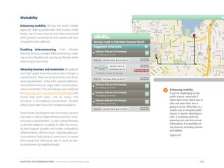 Workability
Enhancing mobility. All over the world, mobile
apps are helping people plan their routes, make
better use of mass transit, and otherwise travel
with greater convenience and speed and less
congestion and pollution.
Enabling telecommuting. Fast, reliable
Internet access enables telecommuting, creat-
ing a more flexible and satisfying lifestyle while
improving productivity.
Attracting business and investment. Broadband
and high-speed Internet access are no longer a
convenience, they are an economic and busi-
ness requirement. Cities with superior telecom-
munications have an edge when courting busi-
ness investment. This advantage was captured
in a stunning 2011 study by the World Bank that
found that GDP rises 1.3% for every 10%
increase in broadband penetration. Similar
effects have been found for mobile broadband.
Real estate developers and business owners
consider a robust telecommunications infra-
structure a requirement. A city’s attractiveness
is directly related to its ability to offer the servic-
es that support growth and create competitive
differentiation. What’s more, citywide telecom-
munications help attract investment to areas
that would not otherwise see it, such as low-
income inner-city neighborhoods.
Enhancing mobility.
It can be challenging to use
public transit, especially if
riders don’t know which bus to
take and when their bus is
going to arrive. WhichBus is a
simple way to navigate public
transit in Seattle, Washington,
USA. It combines both trip
planning and real-time arrival
information. It is available on
any browser, including phones
and tablets.
Figure 6.9
116CHAPTER 6: TELECOMMUNICATIONS | Smart Cities Council Readiness Guide
 