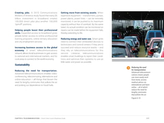 Creating jobs. A 2010 Communications
Workers of America study found that every $5
billion investment in broadband creates
100,000 direct jobs plus another 150,000
“spinoff” positions.
Helping people boost their professional
skills. Expanded access to broadband gives
people better access to online professional
training programs, online tertiary education
and city employment services.
Increasing business access to the global
economy. A smart telecommunications
network allows local businesses to gain access
to national and international markets, and for
rural areas to connect to the world economy.
Sustainability
Reducing the need for transportation.
Advanced telecommunications enables video-
conferencing, telecommuting, telemedicine and
online education – all things that lessen the
need for lengthy commutes that pollute the air
and prolong our dependence on fossil fuels.
Getting more from existing assets. When
expensive equipment – transformers, pumps,
power plants, power lines – can be remotely
monitored, it can be pushed to its maximum
capacity without fear of overload. By the same
token, its actual condition can be monitored so
repairs can be made before the equipment fails,
thereby extending its life.
Reducing energy and water use. Smart grids
need to connect their embedded devices to
technicians and control centers if they are to
succeed and reduce resource waste – and
they rely on telecommunications for this
service. Likewise, telecommunications
enables smart buildings to report their condi-
tions and optimize their systems to use as
little water and power as possible.
Reducing the need
for transportation.
Advanced telecommuni-
cations means people
can more easily work
from home, access
medical advice via
telemedicine and learn
online – all of which
reduce the need for
lengthy commutes
that pollute the air.
Figure 6.10
117CHAPTER 6: TELECOMMUNICATIONS | Smart Cities Council Readiness Guide
 