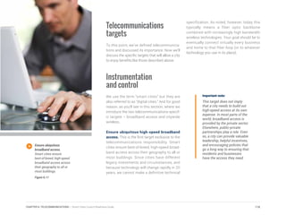 Telecommunications
targets
To this point, we’ve defined telecommunica-
tions and discussed its importance. Now we’ll
discuss the specific targets that will allow a city
to enjoy benefits like those described above.
Instrumentation
and control
We use the term “smart cities” but they are
also referred to as “digital cities.” And for good
reason, as you’ll see in this section, where we
introduce the two telecommunications-specif-
ic targets – broadband access and citywide
wireless.
Ensure ubiquitous high-speed broadband
access. This is the first target exclusive to the
telecommunications responsibility. Smart
cities ensure best-of-breed, high-speed broad-
band access across their geography to all or
most buildings. Since cities have different
legacy investments and circumstances, and
because technology will change rapidly in 20
years, we cannot make a definitive technical
specification. As noted, however, today this
typically means a fiber optic backbone
combined with increasingly high bandwidth
wireless technologies. Your goal should be to
eventually connect virtually every business
and home to that fiber loop (or to whatever
technology you use in its place).
Important note:
This target does not imply
that a city needs to build out
high-speed access at its own
expense. In most parts of the
world, broadband access is
provided by the private sector.
Elsewhere, public-private
partnerships play a role. Even
so, a city can provide valuable
leadership, helpful incentives,
and encouraging policies that
go a long way to ensuring that
residents and businesses
have the access they need.
Ensure ubiquitous
broadband access.
Smart cities ensure
best-of-breed, high-speed
broadband access across
their geography to all or
most buildings.
Figure 6.11
118CHAPTER 6: TELECOMMUNICATIONS | Smart Cities Council Readiness Guide
 