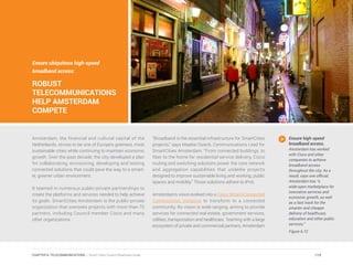 Ensure ubiquitous high-speed
broadband access:
ROBUST
TELECOMMUNICATIONS
HELP AMSTERDAM
COMPETE
Amsterdam, the financial and cultural capital of the
Netherlands, strives to be one of Europe’s greenest, most
sustainable cities while continuing to maintain economic
growth. Over the past decade, the city developed a plan
for collaborating, envisioning, developing and testing
connected solutions that could pave the way to a smart-
er, greener urban environment.
It teamed in numerous public-private partnerships to
create the platforms and services needed to help achieve
its goals. SmartCities Amsterdam is the public-private
organization that oversees projects with more than 70
partners, including Council member Cisco and many
other organizations.
“Broadband is the essential infrastructure for SmartCities
projects,” says Maaike Osieck, Communications Lead for
SmartCities Amsterdam. “From connected buildings, to
fiber to the home for residential service delivery, Cisco
routing and switching solutions power the core network
and aggregation capabilities that underlie projects
designed to improve sustainable living and working, public
spaces and mobility.” Those solutions adhere to IPv6.
Amsterdam’s vision evolved into a Cisco Smart+Connected
Communities initiative to transform to a connected
community. Its vision is wide-ranging, aiming to provide
services for connected real estate, government services,
utilities, transportation and healthcare. Teaming with a large
ecosystem of private and commercial partners, Amsterdam
Ensure high-speed
broadband access.
Amsterdam has worked
with Cisco and other
companies to achieve
broadband access
throughout the city. As a
result, says one official,
Amsterdam has “a
wide-open marketplace for
innovative services and
economic growth, as well
as a fast track for the
smarter and cheaper
delivery of healthcare,
education and other public
services.”
Figure 6.12
119CHAPTER 6: TELECOMMUNICATIONS | Smart Cities Council Readiness Guide
 
