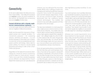Connectivity
So far we’ve talked about the telecommunica-
tions responsibility – how telecommunication
can empower a smart city and its residents. In
this section, we highlight how connectivity
acts as an enabler of smart cities.
Connect all devices with a citywide, multi-
service communications system(s). This
universal target deserves additional discus-
sion as it applies to telecommunications.
Earlier we discussed the importance of high-
speed access and citywide wireless. For
connectivity purposes – for connecting
sensors, switches and devices – it is not
strictly necessary to have either one. In theory,
connectivity can be accomplished with low-
speed wireline technology. Many electric
power utilities, for instance, use low-speed
powerline technology to talk to their smart
meters and sensors.
Regardless of the telecommunications tech-
nology you choose for device connectivity,
strive to make it a “multi-service” network.
That is, try to use it for a variety of purposes
across different city departments. If each
department stands up its own special-purpose
network, your city will spend far more than
needed. What’s more, it will have a harder time
managing and maintaining all those disparate
networks. And a harder time passing data
back and forth between departments. In fact,
the services architecture layer should be
abstracted from the underlying access
network technologies. This enables the
network to be continually upgraded with less
disruption of the service layer
The clear trend worldwide is to move away from
slow, single-purpose communications to fast,
multi-service networks. This implies that you
may be able to achieve device connectivity by
using a high-capacity network that is already in
place – be it cellular/mobile 3G or 4G-LTE, WiFi
or other solutions like RF mesh, though data
rates vary dramatically. You should identify
which technology makes the most sense for
your city according to your performance and
cost requirements, and your circumstances.
If you are approaching device connectivity for
the first time, then your technical team must
take a hard look at two aspects: bandwidth
and latency. Bandwidth is the amount of data
that can flow through at one time (just as the
width of a pipe determines how much water
can flow through). Latency is the time lag to
get data back and forth. A network can be high
bandwidth (lots of data at the same time) but
also high latency (a slow roundtrip). Or vice
versa.
Your technical team must carefully determine
your bandwidth and latency requirements. For
instance, a network for monitoring street lights
may be able to get by with high latency (a slow
roundtrip). After all, it doesn’t really matter if a
light turns on or off a few seconds late. But a
network for monitoring electric power substa-
tions may need very low latency (a fast
roundtrip). That network must be able to send
and receive signals very rapidly so it can prevent
a small outage from cascading to a big blackout.
Whatever your current requirements, try to
leave headroom for future growth. At the very
least, make sure that the products you choose
are “future-friendly” – are capable of expansion
when the time comes. In the early days of the
smart grid, for instance, some pioneering utili-
ties selected underpowered connectivity solu-
tions in the hopes of saving money. But they
spent more money in the long run. Many of
them had to go back and upgrade their initial
network a few years later. Others had to put in
a new system parallel to the old one to get
enough capacity. If you build it, they will come,
so build in as much extra capacity as your
budget allows.
122CHAPTER 6: TELECOMMUNICATIONS | Smart Cities Council Readiness Guide
 