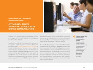 Leicester City Council provides universal public services
to the largest city in the East Midlands, UK, with a popula-
tion of more than 300,000.
Faced with the challenge of funding cuts, rising customer
expectations and having to move premises, the council
embarked on a business transformation strategy. It
needed to take control of its data, enhance customer
experience and modernize its ICT infrastructure to
support flexible, collaborative working. As part of this
modernization program the council looked to replace its
Novell email, diary and file and print solution, along with
its existing private branch exchange (PBX) telephone
system, supporting more than 8,000 unique numbers.
It deployed a solution using Council member Microsoft’s
desktop, server, collaboration, unified communications,
business intelligence and mapping technologies—replac-
ing the Novell systems with a Microsoft platform.
As a result, efficiencies have been achieved across the
council through the adoption of new ways of working and
the migration to Microsoft technology. Having docu-
ments in electronic format has helped staff access key
information quickly and securely, resulting in better
service productivity, improved decision making and
increased staff sense of worth. The council’s carbon foot-
print has been reduced through green ICT and collabora-
tion with other agencies has been enhanced through
better data management.
Connect devices with
a multi-service
communications
system.
The Leicester City
Council’s business
transformation strategy
included Microsoft
desktop, server,
collaboration, unified
communications,
business intelligence
and mapping
technologies.
Figure 6.14
Connect devices with a multi-service
communications system:
CITY COUNCIL MAKES
SIGNIFICANT SAVINGS WITH
UNIFIED COMMUNICATIONS
123CHAPTER 6: TELECOMMUNICATIONS | Smart Cities Council Readiness Guide
 