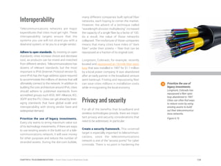 Interoperability
Telecommunications networks are major
expenditures that cities must get right. These
interoperability targets ensure that the
systems you use will not strand you with a
dead-end system, or tie you to a single vendor.
Adhere to open standards. By insisting on open
standards, cities increase choice and decrease
cost, as products can be mixed and matched
from different vendors. Telecommunications has
dozens of relevant standards, but the most
important is IPv6 (Internet Protocol version 6),
since IPv6 has the huge address space required
to accommodate the millions of devices that will
ultimately connect to the network. In addition to
building the core architecture around IPv6, cities
should adhere to published standards from
accredited groups such IEEE, WiFi Alliance, IEC,
3GPP and the ITU. Cities can get ahead by lever-
aging standards that have global scale and
interoperability, with strong vendor base and
widespread demand.
Prioritize the use of legacy investments.
Every city wants to wring maximum value out
of its technology investments. If there are ways
to use existing assets in the build out of a tele-
communications network, it will save money
for other purposes and reduce the number of
stranded assets. During the dot-com bubble,
many different companies built optical fiber
networks, each hoping to corner the market.
However, the advent of a technique called
“wavelength-division multiplexing” increased
the capacity of a single fiber by a factor of 100.
As a result, the value of those networks
collapsed. The misfortune of those companies
means that many cities have miles of “dark
fiber” under their streets – fiber that can be
repurposed at a fraction of its original cost.
Longmont, Colorado, for example, recently
located and repurposed an 18-mile fiber optic
loop that was installed in 1997 for $1.1 million
by a local power company. It was abandoned
after an early partner in the broadband venture
went bankrupt. Finding and repurposing fiber
can save cities millions in installation costs
while re-invigorating the local economy.
Privacy and security
For all of the benefits that broadband and
wireless technologies provide, there are impor-
tant privacy and security considerations that
need to be addressed. In particular:
Create a security framework. This universal
target is especially important to telecommuni-
cations, since the telecommunications
network is one of the “access points” for cyber
criminals. There is no point in hardening the
Prioritize the use of
legacy investments.
Longmont, Colorado has
repurposed a fiber optic
loop abandoned in 1997.
Cities can often find ways
to reduce costs by using
existing assets to build
out their telecommunica-
tions networks.
Figure 6.15
124CHAPTER 6: TELECOMMUNICATIONS | Smart Cities Council Readiness Guide
 