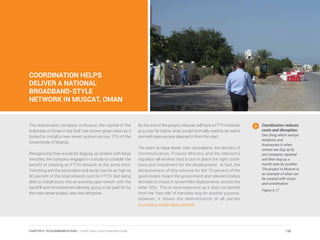 COORDINATION HELPS
DELIVER A NATIONAL
BROADBAND-STYLE
NETWORK IN MUSCAT, OMAN
The wastewater company in Muscat, the capital of the
Sultanate of Oman in the Gulf, has shown great vision as it
looked to install a new sewer system across 70% of the
Governorate of Muscat.
Recognizing they would be digging up streets with large
trenches, the company engaged in a study to consider the
benefit of creating an FTTH network at the same time.
Trenching and the associated civil works can be as high as
80 percent of the total network cost for FTTH. But being
able to install ducts into an existing open trench, with the
backfill and reinstatement already going to be paid for by
the main sewer project, was very attractive.
By the end of the project, Muscat will have a FTTH network
at a cost far below what would normally need to be spent
and with open-access planned in from the start.
The team at Haya Water, their consultants, the Ministry of
Communication, Finance Ministry and the telecom’s
regulator all worked hard to put in place the right condi-
tions and investment for the development. In fact, the
attractiveness of this network for the 70 percent of the
governorate meant the government and relevant bodies
decided to invest in brownfield deployments across the
other 30%. This is more expensive as it does not benefit
from the ‘free ride’ of trenches dug for another purpose.
However, it shows the determination of all parties
to create a world-class network.
Coordination reduces
costs and disruption.
One thing which annoys
residents and
businesses is when
streets are dug up by
one company, repaired
and then dug up a
month later by another.
The project in Muscat is
an example of what can
be created with vision
and coordination.
Figure 6.17
126CHAPTER 6: TELECOMMUNICATIONS | Smart Cities Council Readiness Guide
 