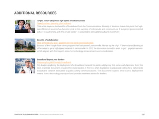 ADDITIONAL RESOURCES
Target: Ensure ubiquitous high-speed broadband access
Speed matters: benefits of broadband
This white paper on the benefits of broadband from the Communications Workers of America makes the point that high-
speed Internet access has become vital to the success of individuals and communities. It suggests governmental
action—in partnership with the private sector—is essential to stimulate broadband investment.
Benefits of collaboration
How a Florida city got 1 gigabyte service (and saved $200,000)
Envious of the Google Fiber cities program that had passed Jacksonville, Florida by, the city’s IT team started looking at
other ways to get a high-speed network in Jacksonville. In 2012 the discussion turned to ways to get 1 gigabyte service,
which aligned with the mayor’s vision for technology enhancements and consolidation.
Broadband beyond your borders
Preparing for public safety broadband
City leaders exploring the deployment of a broadband network for public safety may find some useful pointers from this
best practices document prepared for state leaders in the U.S. when legislation was passed calling for a nationwide
broadband network dedicated to public safety communications. The document explains what such a deployment
means from a technology standpoint and provides readiness advice for leaders.
127CHAPTER 6: TELECOMMUNICATIONS | Smart Cities Council Readiness Guide
 