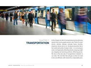 CHAPTER 7: TRANSPORTATION | Smart Cities Council Readiness Guide
TRANSPORTATION
Inthischapterwerefertotransportationasanyandevery
system that moves people around a city. Think of a city’s
streets, vehicles, railways, subways, buses, bicycles,
streetcars, ferries and so on. All play an essential role in
the hustle and bustle of today’s cities – in commuting to
work,runningerrands,attendingclasses,enjoyinganight
out, shipping and receiving products, delivering pizzas.
We rely on the vast web of transportation networks in
our cities. We trust that they will get us where we need
to be in an efficient, safe manner for a reasonable price.
129
CHAPTER 7
 