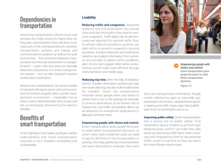 Dependencies in
transportation
Improving transportation infrastructure and
services are a high priority for many cities. As
they plan improvements they will want to be
cognizant of the interdependencies between
transportation systems and energy and
communications systems as well as the built
environment. The connection between trans-
portation and the built environment is straight-
forward – roads, rails and ports are typically
essential components of a smart transporta-
tion system – but can also represent massive
construction investments.
Beyond cost considerations, the various modes
of transport all require power and communica-
tions to function properly within a smart trans-
portation environment – especially true as
cities move to electrified light rail or buses and
set up recharging infrastructure for electric
vehicles.
Benefits of
smart transportation
In the highlights that follow you’ll get a better
understanding how smart transportation
improves a city’s livability, workability and
sustainability:
Livability
Reducing traffic and congestion. Advanced
analytics and instrumentation can provide
cities with the information they need to mini-
mize congestion. Traffic lights can be synchro-
nized and adjusted for optimal traffic flow.
In-vehicle collision-avoidance systems can
take action to prevent congestion-causing
accidents. Incident detention and notification
systems can analyze information from camer-
as and vehicles to detect traffic problems,
alert drivers and suggest alternative routes.
Parking can be made more efficient through
instrumentation and mobile apps.
Reducing trip time. With the help of analytics
and ICT, traveler information systems and real-
time route planning can plot multi-modal routes
for travelers. Smart city transportation
networks direct people when and where to
switch from a bus to the subway, for example,
to arrive at destinations at the lowest cost or
fastest time. And traffic and weather alerts can
be delivered via smartphone applications to
alleviate commute times.
Empowering people with choice and control.
Smart transportation gives people the power
to make better transportation decisions. In
smart cities, multi-modal fare cards are used
to pay for all forms of city transportation or
parking. And data gathering instrumentation
and open data policies empower them with
Empowering people with
choice and control.
Smart transportation gives
people the power to make
better transportation
decisions.
Figure 7.4
their own transportation information. People
create ridesharing apps to optimally pair
passengers and drivers, neighborhood-specif-
ic parking and traffic maps, apps that publish
wait times for parking lots and so on.
Improving public safety. Smart transportation
has a strong link to public safety. First
responders require mobility to perform their
lifesaving work, and ICT can make their jobs
easier by optimizing traffic lights when neces-
sary and empowering them to see potential
traffic snarls in real time so they can select
the most efficient travel routes.
133CHAPTER 7: TRANSPORTATION | Smart Cities Council Readiness Guide
 