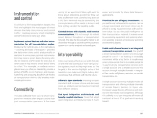 Instrumentation
and control
As we turn to the transportation targets, this
first one highlights the many types of smart
devices that help cities monitor and control
traffic – roadway sensors, smart streetlights
and GPS devices to name just a few.
Implement optimal devices and other instru-
mentation for all transportation modes.
Deploying the right devices in the right places
— covering all modes of transport — provides
the data smart cities use to analyze traffic in
real time. In some cases, optimal instrumenta-
tion may mean a smart device for every vehi-
cle, for instance, a GPS tracker for every bus. In
other cases it may mean a smart device “every
so often.” For example, a roadway sensor
placed every so often as needed to provide a
picture of traffic on city highways and byways.
Gathering and analyzing data from all modes
of transportation within a city enables multi-
modal optimization.
Connectivity
The data collected from a city’s smart trans-
portation network often impacts more than
just transportation operators. A fire crew
racing to an apartment blaze will want to
know about a blocking accident so they can
take an alternate route. Likewise, long waits at
a city ferry terminal may be something the
communications office needs to know in real
time so they can alert the traveling public.
Connect devices with citywide, multi-service
communications. It’s not enough to embed
smart devices throughout a transportation
network. The data the devices gather needs to be
channeled through a citywide communications
system so it can be analyzed and acted upon.
Interoperability
Cities can rarely afford an out-with-the-old,
in-with-the-new overhaul of their transporta-
tion systems, much as they might want to. The
targets in this section highlight some of the
ways cites can make sure they’re making deci-
sions today that will bode well into the future.
Adhere to open standards. Insisting on open
standards will increase choice and decrease
costs, as products can be mixed and matched
from different vendors.
Use open integration architectures and
loosely coupled interfaces. Cities that adopt
open integration architectures make it much
easier and simpler to share data between
applications.
Prioritize the use of legacy investments. As
you well know, transportation systems can be
a huge investment and most cities can ill-
afford to scrap equipment that still has life-
time value. So as cities add intelligence to
their transportation network, it makes sense
to use existing equipment and systems when-
ever possible to avoid unnecessary spending
and stranding assets.
Enable multi-channel access to an integrated
customer transportation account. One goal of
a smart transportation system is to encourage
people to use it – so making it incredibly
convenient will be a big factor. A couple ways
smart cities can do that is to enable people to
1) pay for all city transportation services with
a single account and 2) enable access to this
account through multiple channels – integrat-
ed fare cards, cell phones, websites, on-vehicle
transponders, etc.
A single account covering multiple modes of
transportation and offering multiple channels
of access lowers barriers to mass use.
Increased usage boosts efficiency and reve-
nue and decreases road congestion. Although
it is unlikely a city can integrate all modes of
transport at once, it’s a goal worth working
toward.
137CHAPTER 7: TRANSPORTATION | Smart Cities Council Readiness Guide
 