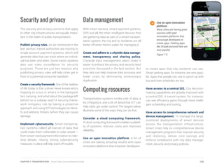 Security and privacy
The security and privacy concerns that apply
to other city infrastructures are equally impor-
tant in the realm of public transportation.
Publish privacy rules. As we mentioned in the
last section, transit authorities are moving to
single account payment systems, which will
generate data that can track where an individ-
ual has been and when. Some transit systems
also use video surveillance for security
purposes. Those are just two reasons why
publishing privacy rules will help cities get in
front of a potential consumer backlash.
Create a security framework. One of the realities
of life today is that a driver never knows who’s
hopping on a bus or what’s in the backpack
he’s carrying. And what about the package left
behind on a subway seat? A security frame-
work mitigates risk by taking a proactive
approach and using ICT technologies to identi-
fy and address threats before they can cause
damage.
Implement cybersecurity. Smart transporta-
tion systems collect all manner of data that
could make them vulnerable to cyber attack –
from smart card payment information to rider-
ship details. Having strong cybersecurity
measures in place will help ward off trouble.
Data management
With smart sensors, smart payment systems,
GPS and all the other intelligent devices that
are gathering data as part of a smart transpor-
tation system, the city and its residents are all
better off when there’s a plan for managing it.
Create and adhere to a citywide data manage-
ment, transparency and sharing policy.
Citywide data management plans make it
easier to enforce the privacy and security best
practices discussed in the last section. But
they also can help improve data accuracy and
lower costs by eliminating unnecessary
duplication.
Computing resources
Transportation systems involve a lot of data, a
lot of logistics, and a lot of detail that ICT can
help cities get under control. The targets below
illustrate some of the ways they can do that.
Consider a cloud computing framework.
A cloud computing framework enables scalabili-
ty of systems, reduces costs and improves
reliability.
Use an open innovation platform. A lot of
cities are seeing amazing results with open
innovation platforms that empower developers
to create apps that city residents can use.
Smart parking apps, for instance, are very popu-
lar. Apps that people can use to synch up with
bus and train schedules are too.
Have access to a central GIS. City decision-
making capabilities are greatly improved with
a central GIS. A transit system, for instance,
can see efficiency gains through more intelli-
gent scheduling and routing.
Have access to comprehensive network and
device management. To manage the large,
scattered deployments of smart devices
across the transportation infrastructure,
smart cities rely on comprehensive device
management programs that improve security
and resiliency, deliver cost savings and
enforce compliance with city data manage-
ment, security and privacy policies.
Use an open innovation
platform.
Many cities are having great
success with open
innovation platforms that
encourage developers to
create apps. Parking apps
like SFpark pictured here are
very popular.
Figure 7.8
139CHAPTER 7: TRANSPORTATION | Smart Cities Council Readiness Guide
 