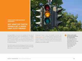Achieve multi-modal operational
optimization:
WHY ADAPTIVE TRAFFIC
SIGNALS GET A GREEN
LIGHT IN PITTSBURGH
Carnegie Mellon University has worked with the city of
Pittsburgh and East Liberty Development Inc. to deploy
“adaptive traffic signals” for the city’s busy East Liberty
area. The pilot program saw reductions of 40 percent in
vehicle wait time, 26 percent in travel time and 21 percent
in vehicle emissions.
The traffic signal control technology promises to dramati-
cally reduce harmful vehicle emissions and frustratingly
long travel times through urban neighborhoods.
Pittsburgh Mayor Luke Ravenstahl cheered the
pilot’s success as “a breakthrough in making our city’s
traffic system work far more efficiently without having to
resort to expensive widening roads, eliminating street
parking, or re-routing. It makes the city more attractive to
employers and residents alike.”
Achieve multi-modal
operational optimization
for transportation.
The traffic signal control
technology promises to
dramatically reduce harmful
vehicle emissions and
frustratingly long travel
times through urban
neighborhoods.
Figure 7.9
140CHAPTER 7: TRANSPORTATION | Smart Cities Council Readiness Guide
 