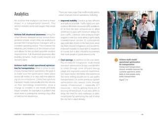 Analytics
No surprise that analytics can have a major
impact in a transportation network. This
section includes some new targets that reveal
how.
Achieve full situational awareness. Using the
smart devices deployed across various trans-
portation modes, smart cities use analytics to
provide their transportation managers with a
complete operating picture. This increases the
reliability and resiliency of the infrastructure,
and allows for the quickest possible incident
response time. Full situational awareness also
enables dynamic, multi-modal disaster and
recovery plans.
Achieve multi-modal operational optimiza-
tion for transportation. When it comes to opti-
mizing transportation operations, the goal is
to make sure the optimization takes place
across all modes, in or near real time depend-
ing on circumstances. Cities that optimize
transport modes individually limit the returns
on their technology investments, since a
change or incident in one mode will likely
impact another. An example is a problem that
shuts down a subway line, sending a big influx
of riders to the closest bus.
There are many ways that multi-modal optimi-
zation improves transit operations, including:
•	 Improved mobility. Travel is as fast, efficient
and safe as possible. Traffic lights are opti-
mized to eliminate structural traffic problems.
Or to find the best compromise to allow
streetcars to pass with minimum delays for
auto traffic. Likewise, data analysis might
suggest a new bus route along a particularly
crowded transit corridor. Or a smartphone
app could alert drivers to the best route, send-
ing them around congestion and accidents.
Improved mobility is important to residents,
of course, but is also critical for businesses
that move people or goods around a city.
•	 Cost savings. In addition to the cost bene-
fits of reduced congestion, multi-modal
transport optimization brings cost benefits
to cities through more efficient energy
usage and improved customer experience.
(As noted earlier, the better the experience
the more willing people are to use public
transportation.) In some scenarios system
optimization can reduce costs through
shared infrastructure – especially ICT
resources – and by getting more out of
existing infrastructure. It can also defer or
delay the need for new roadways or addi-
tional buses by optimizing the use of what
the city has in place already.
Achieve multi-modal
operational optimization
for transportation.
Having more transportation
choices available improves the
customer experience, which
leads to more people using
public transportation.
Figure 7.10
141CHAPTER 7: TRANSPORTATION | Smart Cities Council Readiness Guide
 