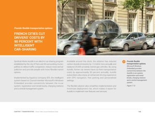 Provide flexible transportation options:
FRENCH CITIES CUT
DRIVERS’ COSTS BY
90 PERCENT WITH
INTELLIGENT
CAR-SHARING
Syndicat Mixte Autolib is an electric car-sharing program
established by the city of Paris and 46 surrounding munici-
palities to relieve traffic congestion, reduce noise and air
pollution and provide people with more flexible transit
options.
Implemented by logistics company IER, the intelligent
system based on Council member Microsoft’s Windows
Embedded provides connectivity between the in-car
system, registration and rental kiosks, charging stations
and a central management system.
Available around the clock, the solution has reduced
carbon dioxide emissions by 1.5 metric tons annually and
replaced 25,000 privately owned gas vehicles. By using
Autolib, former car owners have cut their transportation
costs by approximately 90 percent annually. Autolib
subscribers also enjoy an enhanced driving experience
with GPS navigation, free parking and personalized
settings.
The flexible solution also simplifies implementation and
minimizes deployment risk, which makes it easier for
Autolib to implement new features and services.
Provide flexible
transportation options.
Microsoft Windows
Embedded provides
connectivity between the
Autolib in-car system,
registration and rental
kiosks, charging stations
and a central management
system.
Figure 7.12
144CHAPTER 7: TRANSPORTATION | Smart Cities Council Readiness Guide
 
