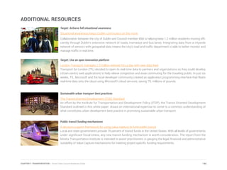 ADDITIONAL RESOURCES
Target: Achieve full situational awareness
Situational awareness keeps Dublin commuters on the move
Collaboration between the city of Dublin and Council member IBM is helping keep 1.2 million residents moving effi-
ciently through Dublin’s extensive network of roads, tramways and bus lanes. Integrating data from a citywide
network of sensors with geospatial data means the city’s road and traffic department is able to better monitor and
manage traffic in real time.
Target: Use an open innovation platform
London Transport manages 2.3 million website hits a day with new data feed
Transport for London (TfL) decided to open its real-time data to partners and organizations so they could develop
citizen-centric web applications to help relieve congestion and ease commuting for the traveling public. In just six
weeks, TfL, Microsoft and the local developer community created an application programming interface that floats
real-time data onto the cloud using Microsoft’s cloud services, saving TfL millions of pounds.
Sustainable urban transport best practices
The Transit-Oriented Development (TOD) Standard
An effort by the Institute for Transportation and Development Policy (ITDP), the Transit-Oriented Development
Standard outlined in this white paper draws on international expertise to come to a common understanding of
what constitutes urban development best practice in promoting sustainable urban transport.
Public transit funding mechanisms
A decision-support framework for using value capture to fund public transit
Local and state governments provide 75 percent of transit funds in the United States. With all levels of governments
under significant fiscal stress, any new transit funding mechanism is worth consideration. The report from the
Mineta Transportation Institute is intended to assist practitioners in gauging the legal, financial and administrative
suitability of Value Capture mechanisms for meeting project-specific funding requirements.
145CHAPTER 7: TRANSPORTATION | Smart Cities Council Readiness Guide
 