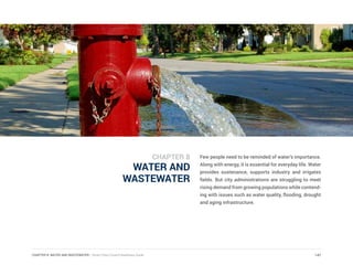 CHAPTER 8: WATER AND WASTEWATER | Smart Cities Council Readiness Guide
WATER AND
WASTEWATER
Few people need to be reminded of water’s importance.
Along with energy, it is essential for everyday life. Water
provides sustenance, supports industry and irrigates
fields. But city administrations are struggling to meet
rising demand from growing populations while contend-
ing with issues such as water quality, flooding, drought
and aging infrastructure.
147
CHAPTER 8
 