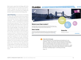 Most experts agree that technology will not be
the gating factor for the smart city transfor-
mation. Instead, we will be limited by our
human ability to coordinate and collaborate
between departmental and technology silos.
Lack of financing. Tax revenues are shrinking
in many cities, making infrastructure projects
increasingly difficult to finance. In fact, some
cities have been forced to implement austerity
measures – such as furloughing employees
one day a month or cutting back on travel and
discretionary expenses. Yet if those cities
remain old-fashioned while others modernize,
they will suffer even more, since cities must
now compete globally. Fortunately, new finan-
cial models are emerging. And payment inno-
vations like e-Procurement or electronic bene-
fits can help cities reduce costs and free up
money to invest in infrastructure and other
improvements. Some of them require little or
no upfront capital from the city. Instead, the
city “rents” its solution as it goes. And perfor-
mance contracts and shared revenue models
between the city and solution vendors provide
cities with attractive financing solutions.
What’s more, many smart city solutions have
a rapid payback so that they save money over
the long run. In many cases, the technology
can actually improve the city’s economic
return.
A new view of city apps.
Early city applications were inward-facing and intended just for city
employees. Today, more and more cities are producing outward-facing
apps. For example, to get citizens involved in cleaning up London before
the 2012 Summer Olympics, the city worked with Council member
Microsoft on the Love Clean London portal (above) and companion mobile
app that gave citizens an easy way to alert authorities to litter and graffiti
by texting or uploading images. It’s still being used today.
Figure 1.9
15CHAPTER 1: INTRODUCTION TO SMART CITIES | Smart Cities Council Readiness Guide
 
