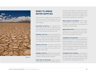 RISKS TO URBAN
WATER SUPPLIES
Think you don’t really need to worry about
water in your area? Think again. Here is a
partial list of the issues confronting urban
water supplies.
Sea levels on the rise. For coastal cities,
water quality will be further eroded by rising
sea levels, which can increase salt concentra-
tions in groundwater and estuarine rivers.
Flooding on the rise. Increased flooding will
affect hundreds of millions of people who live
close to coastlines, flood plains and deltas.
Even inland cities face the problem of flooding
as a result of more intense rainfall or snowmelt.
Storms on the rise. Hurricanes, tornadoes
and other extreme weather events will
become more frequent and rainfall more
intense in many areas.
Droughts on the rise. Meanwhile, some regions
will receive less rainfall than usual, leading to
droughts more severe than in the past.
Fresh water on the decline. Higher tempera-
tures reduce the amount of water stored in
mountain snowfields. They also dry out the
soil, which then soaks up more water, reduc-
ing the recharge of underground aquifers. The
result could be reductions in available water
for drinking, household use and industry.
Water quality on the decline. Water quality
will become a concern for some cities.
Changes in rainfall patterns may change the
watershed, affecting quality.
Aging infrastructure. Water and wastewater
infrastructure in cities around the world is
aging and must be replaced to protect its effi-
ciency and the quality of its product.
Competition from agriculture. According to the
World Economic Forum, to meet demand from
growing populations we will need to grow and
process 70 percent more food by 2050. Yet as
early as 2030 we will be confronting a water
shortage of approximately 40 percent due to a
toxic combination of rising demand and
climate-change-driven shifts.
Competition from recreation. In some parts of
the world, boaters, skiers, fishermen, campers
and other outdoor enthusiasts have mounted
strong protests when cities attempt to get
more water from popular lakes and rivers.
Figure 8.3
150CHAPTER 8: WATER AND WASTEWATER | Smart Cities Council Readiness Guide
 