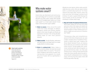 Why make water
systems smart?
Smart cities use information and communica-
tions technology (ICT) to achieve a sustainable,
efficient and clean water supply. Most people
refer to an ICT-enabled water system as a “smart
water system” or a “smart water network.” Smart
water is driven by three urgent realities:
1.	Water is scarce. Cities around the world
suffer from water shortages. In addition,
population growth and extreme weather
patterns that create droughts and floods are
expected to increase in the coming decades,
making water an even more precious
resource.
2.	 Water is at risk. Drought, flooding, salinization
and other factors can wreak havoc on a water
supply. (See list on previous page.)
3.	Water is underpriced. Water today is
often priced far below the level that would
accurately reflect its scarcity. This price/
value imbalance will rectify as water scar-
city becomes more apparent. As a result,
the price of water will rise significantly in
the future.
Already we see regions where water periodi-
cally becomes scarce. We see regions where
water is prohibitively expensive. For these
reasons and many other reasons, every city
must use smart technology to preserve and
enhance its water supply while keeping the
cost of water as low as possible. ICT can
contribute in at least seven ways:
1. Map and monitor the physical infrastructure.
Most water utilities do not know with great
precision where their pipes and valves are
located. In particular, they don’t know the
actual condition of that infrastructure. ICT
gives a highly accurate picture of location
and “health.”
	 “Possessing a clear and comprehensive
picture of the entire infrastructure can save
a water company tens or hundreds of thou-
sands in repairs each year,” explains the
Smart Water Network Forum, an industry
forum that acts as an advisor to the Smart
Cities Council. “Survey-quality GPS, some-
times combined with electromagnetic or
ground-penetrating radar, can map pipe
infrastructure, creating three-dimensional
maps that show exactly where the pipe is,
correcting the widespread errors in existing
maps, and ensuring that repair crews will
find the pipe when they dig.”
Smart water systems.
Every city must use
smart technology to
preserve and enhance
its water supply while
keeping the cost of water
as low as possible.
Figure 8.4
151CHAPTER 8: WATER AND WASTEWATER | Smart Cities Council Readiness Guide
 