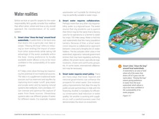 Water realities
Before we look at specific targets for the water
responsibility, let’s quickly consider four realities
that affect when, where and how a city should
approach the transformation of its water
system.
1.	 Smart cities “close the loop” around local
watersheds. A watershed is the land area
that drains into a particular river, lake or
ocean. “Closing the loop” refers to reduc-
ing (or even ending) the import of water
from other watersheds while taking full
advantage of the water available within
the loop. Giving preference to locally
available water allows a city to be more
confident in the sustainability of its water
program.
ICT helps cities close the loop by maximiz-
ing the potential of non-traditional sources.
The idea is to supplement traditional water
sources such as reservoirs and aquifers by
capturing storm water runoff, gray water
and purple water and by tapping natural
systems like wetlands, rivers and lakes. ICT
can oversee and optimize the capture of
water from these sources. Closed-loop
systems also use different grades of water
for different needs. For example, treated
wastewater isn’t suitable for drinking but
may be perfectly suitable to water crops.
2.	 Smart water requires collaboration.
Perhaps more than any other city responsi-
bility, water is a regional issue. The water
source that city residents use to quench
their thirst may be the same that a factory
uses for its operations or a farmer to water
his crops 100 miles away. Water is tied into
vast watersheds that link many population
centers. Because of that, a smart water
vision requires a collaborative approach
between cities and a lengthy list of stake-
holders. The list includes other cities in the
watershed, regional or national government
entities that may have regulatory authority,
utilities, the private sector, agricultural orga-
nizations, citizen and community groups,
etc. In some cases, international collabora-
tion may be necessary.
3.	 Smart water requires smart policy. There
are many ways that local, regional and
national governments can enhance the
prospects for smart water. One instance:
policy improvements that clear the way for
public-private partnerships to help with the
financing. Another is mandates for efficien-
cy, conservation, leak reduction or water
quality. Yet another is working with suppli-
ers to craft a careful business case that
demonstrates the return on investment.
Smart cities “close the loop”
around local watersheds.
A watershed is an area of land
where all of the water that
drains off of it goes into the
same place. “Closing the loop”
means giving preference
to water from the local
watershed, which allows a
city to be more confident in
the sustainability of its
water program.
Figure 8.7
154CHAPTER 8: WATER AND WASTEWATER | Smart Cities Council Readiness Guide
 