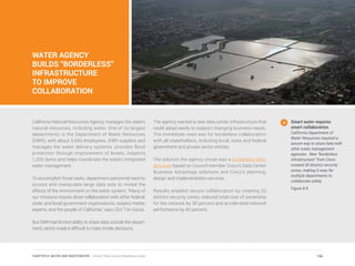 WATER AGENCY
BUILDS “BORDERLESS”
INFRASTRUCTURE
TO IMPROVE
COLLABORATION
California Natural Resources Agency manages the state’s
natural resources, including water. One of its largest
departments is the Department of Water Resources
(DWR), with about 3,500 employees. DWR supplies and
manages the water delivery systems, provides flood
protection through improvement of levees, inspects
1,200 dams and helps coordinate the state’s integrated
water management.
To accomplish those tasks, department personnel need to
access and manipulate large data sets to model the
effects of the environment on the water system. “Many of
our missions require close collaboration with other federal,
state, and local government organizations, subject matter
experts, and the people of California,” says CEO Tim Garza.
But DWR had limited ability to share data outside the depart-
ment, which made it difficult to make timely decisions.
The agency wanted a new data center infrastructure that
could adapt easily to support changing business needs.
The immediate need was for borderless collaboration
with all stakeholders, including local, state and federal
government and private sector entities.
The solution the agency chose was a borderless infra-
structure based on Council member Cisco’s Data Center
Business Advantage solutions and Cisco’s planning,
design and implementation services.
Results enabled secure collaboration by creating 20
distinct security zones, reduced total cost of ownership
for the network by 30 percent and accelerated network
performance by 40 percent.
Smart water requires
smart collaboration.
California Department of
Water Resources required a
secure way to share data with
other water management
agencies. New “borderless
infrastructure” from Cisco
created 20 distinct security
zones, making it easy for
multiple departments to
collaborate safely.
Figure 8.9
156CHAPTER 8: WATER AND WASTEWATER | Smart Cities Council Readiness Guide
 