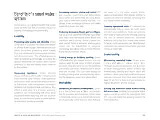 Benefits of a smart water
system
In this section we highlight benefits that smart
water systems can deliver and their impact on
livability, workability and sustainability.
Livability
Promoting water quality and reliability. Smart
cities use ICT to protect the safety and reliabil-
ity of their water supply. Remote sensors can
detect impurities, protecting water supply
from the intentional or unintentional introduc-
tion of contaminants. The affected areas can
often be isolated automatically, preventing the
spread. Meanwhile, the system alerts human
operators so they can deploy repair crews to
fix the problem.
Increasing resilience. Smart security
measures help protect water infrastructure
from external cyber threats. Video cameras
and access cards can provide physical securi-
ty. Automated fault management can ensure
problems are found and dealt with before they
affect a wide area. In a disaster scenario,
analytics can immediately tell cities what
equipment needs replacing, and can prioritize
tasks for maintenance crews so water delivery
is restored as quickly as possible.
Increasing customer choice and control. ICT
can empower customers with information
about when and where they are using water,
plus tools to help them control that use. This
allows them to change behavior and make
trade-offs to lower their bills.
Reducing damaging floods and overflows.
Full situational awareness informed by weather
data helps cities see exactly where floods and
overflows are occurring. Some systems can
even predict floods in advance, so emergency
crews can be dispatched in advance.
Technology also allows cities to more effective-
ly plan flood prevention efforts.
Saving energy on building cooling. Green
roofs and other green water systems not only
capture water for use before it enters a crowd-
ed sewer, they also serve to cool the buildings
and streets and other infrastructure in which
they are housed. This can save energy on
building cooling while simultaneously reduc-
ing the dangerous urban heat island effect.
Workability
Increasing economic development. Smart
water can differentiate a city in the competi-
tion for business and investment. Smart water
is financially attractive to industrial consum-
ers in particular, since they are often the larg-
est users of a city water supply. Water-
intensive businesses often decide whether to
expand and where to relocate by looking first
at a region’s water availability.
Lowering operational costs. ICT solutions can
dramatically reduce costs for both water
providers and customers. Cities can optimize
their water infrastructure for efficiency, saving
the cost of wasted resources. Advanced
analytics, using data from smart water meters
in homes and businesses can identify ways
customers can reduce consumption and save
money on water bills.
Sustainability
Eliminating wasteful leaks. Smart water
meters and sensors reduce water loss.
Through situational awareness and automat-
ed fault management, water utilities can
immediately identify and repair leaks and
problems. Most cities that install smart water
networks discover they have been losing at
least 10 percent to leaks and percentages as
high as 50 percent are not unusual.
Getting the maximum value from existing
infrastructure. Building entirely new water
systems is not an option for most cities. With
ICT, cities can make their existing systems far
more productive.
157CHAPTER 8: WATER AND WASTEWATER | Smart Cities Council Readiness Guide
 