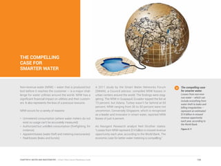 THE COMPELLING
CASE FOR
SMARTER WATER
Non-revenue water (NRW) – water that is produced but
lost before it reaches the customer – is a major chal-
lenge for water utilities around the world. NRW has a
significant financial impact on utilities and their custom-
ers. It also represents the loss of a precious resource.
NRW occurs for a variety of reasons:
•	 Unmetered consumption (where water meters do not
exist so usage can’t be accurately measured)
•	 Authorized but unbilled consumption (firefighting, for
instance)
•	 Apparent losses (water theft and metering inaccuracies)
•	 Real losses (leaks and bursts)
A 2011 study by the Smart Water Networks Forum
(SWAN), a Council advisor, compiled NRW losses in
urban centers around the world. The findings were stag-
gering. The NRW in Guayaquil, Ecuador topped the list at
73 percent, but Adana, Turkey wasn’t far behind at 69
percent. NRW ranging from 30 to 50 percent were not
uncommon. Conversely Singapore, which is recognized
as a leader and innovator in smart water, reported NRW
losses of just 4 percent.
As Navigant Research analyst Neil Strother states:
“Losses from NRW represent $14 billion in missed revenue
opportunity each year, according to the World Bank. The
economic case for better water metering is compelling.”
The compelling case
for smarter water.
Losses from non-reve-
nue water – which can
include everything from
water theft to leaks and
billing irregularities –
represent an estimated
$14 billion in missed
revenue opportunity
each year, according to
the World Bank.
Figure 8.11
159CHAPTER 8: WATER AND WASTEWATER | Smart Cities Council Readiness Guide
 
