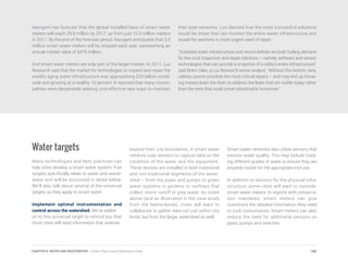Navigant has forecast that the global installed base of smart water
meters will reach 29.9 million by 2017, up from just 10.3 million meters
in 2011. By the end of the forecast period, Navigant anticipates that 3.3
million smart water meters will be shipped each year, representing an
annual market value of $476 million.
And smart water meters are only part of the larger market. In 2011, Lux
Research said that the market for technologies to inspect and repair the
world’s aging water infrastructure was approaching $20 billion world-
wide and growing at a healthy 10 percent. It reported that many munici-
palities were desperately seeking cost-effective new ways to maintain
their pipe networks. Lux claimed that the most successful solutions
would be those that can monitor the entire water infrastructure and
reveal the sections in most urgent need of repair.
“Outdated water infrastructure and record deficits are both fueling demand
for low-cost inspection and repair solutions – namely software and sensor
technologies that can provide a snapshot of a utility’s entire infrastructure,”
said Brent Giles, a Lux Research senior analyst. “Without this holistic view,
utilities cannot prioritize the most critical repairs – and may end up throw-
ing money down the drain to address the leaks that are visible today rather
than the ones that could prove catastrophic tomorrow.”
Water targets
Many technologies and best practices can
help cities develop a smart water system. Five
targets specifically relate to water and waste-
water and will be discussed in detail below.
We’ll also talk about several of the universal
targets as they apply to smart water.
Implement optimal instrumentation and
control across the watershed. We’ve added
on to this universal target to remind you that
most cities will need information that extends
beyond their city boundaries. A smart water
network uses sensors to capture data on the
condition of the water and the equipment.
These devices are installed in both traditional
and non-traditional segments of the water-
shed – from the pipes and pumps to green
water systems in gardens or rooftops that
collect storm runoff or grey water. As noted
above (and as illustrated in the case study
from the Netherlands), cities will want to
collaborate to gather data not just within city
limits, but from the larger watershed as well.
Smart water networks also utilize sensors that
monitor water quality. This may include track-
ing different grades of water to ensure they are
properly routed for the appropriate end use.
In addition to sensors for the physical infra-
structure, some cities will want to consider
smart water meters. In regions with conserva-
tion mandates, smart meters can give
customers the detailed information they need
to curb consumption. Smart meters can also
reduce the need for additional sensors on
pipes, pumps and switches.
160CHAPTER 8: WATER AND WASTEWATER | Smart Cities Council Readiness Guide
 