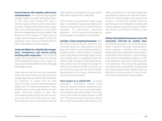 Connect devices with citywide, multi-service
communications. This universal target applies
equally to water. It is worth reminding, howev-
er, that most cities should NOT build a
communications network just for smart water
purposes. Instead, they should seek to piggy-
back on an existing network. Or share costs
with other departments to build a system they
all can use. For instance, in Tianjin China, a
single communications network carries the
signals for smart meters of several different
kinds. (See sidebar on previous page.)
Create and adhere to a citywide data manage-
ment, transparency and sharing policy,
including water usage data. In the Universal
chapter, we discussed the merits of a citywide
data management policy. In this chapter, we
want to recommend additional rules that apply
specifically to water.
Cities may not own their own municipal water
utility, but they will want to have access to
overall usage data provided by the local utility.
It’s important to ensure that the data
conforms to the citywide data management
policy, even if it originated elsewhere. Cities
will also want to encourage utilities to grant
water customers access to their own
consumption data so they can see hour-by-
hour how, when and where they use water.
Armed with this type of information, they can
make choices and tradeoffs that can reduce
their water usage and their utility bills.
From a smart city perspective, water usage
data is invaluable for long-range planning, for
making zoning decisions, for water efficiency
programs, for low-income assistance
programs – and for setting an example by
reducing water consumption in city facilities.
Consider a cloud computing framework. With
the cost of cloud services declining, this
universal target can make sense for cities
large and small. It is particularly germane to
the water sector in North America. In that part
of the world there are few large water compa-
nies. Instead, water is managed by more than
18,000 small- to medium-sized organizations.
Few of them have the budget for a large ICT
staff and powerful server farms. Yet they can
get the same power and benefits as larger
organizations by turning to software-as-a-
service running in the cloud.
Have access to a central GIS. A central
geographic information system (GIS)
improves decision-making capabilities city-
wide, hence its inclusion as a universal target.
Two reminders germane to water: 1) In many
parts of the world the water system is well
over 100 years old and many water utilities
don’t know exactly where all the pipes and
valves are located. 2) A city water department
should seek to share costs with other depart-
ments if it needs to build a GIS system from
scratch. A central GIS enables efficiency
gains through more intelligent scheduling and
routing, provides improved accuracy of essen-
tial records and boosts resiliency of key
assets.
Achieve full situational awareness across the
watershed, informed by weather data.
Situational awareness is a universal target.
When it comes to the water responsibility, it
means getting a complete view of what’s
happening across a watershed. Such insight is
essential for cities that want to ‘close the loop’
and promote sustainability by relying on their
local watershed rather than importing water
from elsewhere. That situational awareness
should be further expanded by including local
and regional weather data. Weather data can
help give an accurate view of current condi-
tions and can help predict future problems.
162CHAPTER 8: WATER AND WASTEWATER | Smart Cities Council Readiness Guide
 