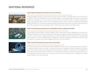 ADDITIONAL RESOURCES
Target: Implement optimal instrumentation across the watershed
Smart water metering solution reduces water usage by 10 percent in Australian city
Kalgoorlie-Boulder, Australia is a semi-desert, arid area, with low rainfall. It is situated 600 km east of Perth, has a
population of about 35,000 people and has no locally available, natural water supply. All the water is piped from
Perth. After installing a smart water metering solution from Council member Itron, the Water Corporation of
Western Australia was able to reduce the city of Kalgoorlie’s water use by 10 percent and eliminate occupational
safety and health risks. The system provided the ability to detect leaks and empower customers with consumption
data. Water Corporation has since installed another 14,000 smart water meters in the Pilbara region.
Target: Achieve operational optimization for sustainability, efficiency, cleanliness and safety
Nurturing Ireland’s emerging blue economy by listening to sensors in the sea
The Irish Marine Institute plays a role that straddles marine science and economic development. And as sensors
have become cheaper and more sophisticated, the Institute envisioned their widespread deployment in the ocean
as part of a “smart ocean” strategy. Working with Council member IBM and others, the Institute is using real-time
data streamed from sensor-enabled buoys in Galway Bay to develop analytical and predictive models that help
the maritime community interact more intelligently with their ocean environment.
Target: Achieve full situational awareness across the watershed
A layered view of data technologies for the water distribution network
This brief white paper from Council advisor SWAN highlights the entire system of data technologies connected to
or serving the water distribution network. For discussion purposes it separates the various components into layers,
each of which can be made more intelligent as the water network evolves into a smart water grid. highlights the
entire system of data technologies connected to or serving the water distribution network. For discussion purpos-
es it separates the various components into layers, each of which can be made more intelligent as the water
network evolves into a smart water grid.
166CHAPTER 8: WATER AND WASTEWATER | Smart Cities Council Readiness Guide
 