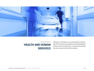 CHAPTER 9: HEALTH AND HUMAN SERVICES | Smart Cities Council Readiness Guide
HEALTH AND HUMAN
SERVICES
Advances in information and communications technolo-
gies (ICT) will transform the delivery of essential health and
humanservicesinpowerfulways–andsmartcitieswillride
the wave to ensure a better life for residents.
168
CHAPTER 9
 