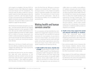 Let’s imagine Los Angeles in the year 2030. An
ill student is home in bed, following her algebra
instructor’s lesson over her smartphone. The
instructor asks the class to solve for X, and our
student raises her hand miles away to solve the
equation in real time. Later that night, through
an app on the same phone, she downloads her
algebra homework assignment and in a virtual
classroom she and her fellow students work
together to apply the day’s lessons.
She finishes her homework and opens up a new
app – one that transmits data from her ongoing
radiology treatment to her specialist in New
York. She uses the mobile medical devices her
hospital supplied and sends her health update
off in a matter of minutes. Downstairs, her
mother is online accessing her daughter’s medi-
cal records through the same portal that she
has used to receive job training and employ-
ment referrals.
Welcome to the future of health and human
services delivery, enabled by advanced tech-
nologies that will help smart cities improve the
well-being of their citizens.
But before we dive too far into this chapter,
let’s deal with some definitions. In the
Readiness Guide we consider human services
those that cities provide to support the well-
being of residents – their health and welfare,
their education, the clean air they breathe and
even the food they eat. Whereas in previous
chapters we showed how ICT makes infra-
structure smarter, in this chapter we explore
how ICT empowers people to be smarter and
healthier. The importance of smart human
services can’t be understated – after all, an
educated and healthy city is a wealthy and
successful city.
Making health and human
services smarter
For our purposes, we have identified four inter-
related and codependent categories of human
services that ICT can transform to improve
outcomes for city residents. As you look to
transform these health and human service
areas, it is important that you work with both
public and private organizations and infra-
structure in your city as often some of the
assets involved are not owned by the city.
1. Public health is the macro, citywide view
of health. Epidemiology, air quality, UV radi-
ation, health research and development,
population health management, food safe-
ty, health literacy and other large-scale
issues are the concern of city public health
agencies. Smart public health uses ICT to
improve outcomes for citizens and cities
alike. City agencies can use sensors to
collect data on air quality, noise pollution,
UV radiation, diseases and a host of other
factors that impact public well-being. They
can also proactively receive health informa-
tion directly from citizens, by encouraging
them to share their health feedback and
experiences through mobile apps. This
data can then be analyzed to detect trends
and potential problems – and to inform city
decision-making – which might include
anything from zoning laws to emission
standards to mobilizing health providers to
respond to an outbreak.
2. Health is how cities support the mental
and physical well-being of residents.
Today the traditional ways cities
approached healthcare are being chal-
lenged by several factors, all of which have
converged to place an enormous strain on
already tight budgets:
•	 Non-communicable chronic diseases like
heart disease, diabetes, obesity, stress,
mental health problems and so on have
grown significantly in the last decade, and
are often concentrated in urban areas.
•	 Many regions of the world have inadequate
health services that are strained by increas-
ing demand at the same time populations
are aging and people are living longer.
169CHAPTER 9: HEALTH AND HUMAN SERVICES | Smart Cities Council Readiness Guide
 