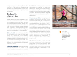 a city manager or a planning director, for
instance. Or it can come from outside city hall
altogether with involvement from business lead-
ers, civic organizations or public-private
partnerships.
The benefits
of smart cities
Now let’s look at why it is so worthwhile to over-
come those barriers and take advantage of the
technology advances described earlier that allow
you to re-imagine your city. With the right plan-
ning and investment, government leaders can
make our cities more livable, more workable and
more sustainable – both economically and envi-
ronmentally. Let’s examine those overall goals,
which are the very purpose of becoming smart.
Enhanced livability means a better quality of life
for city residents. In the smart city, people have
access to a comfortable, clean, engaged,
healthy and safe lifestyle. Some of the most
highly valued aspects include inexpensive ener-
gy, convenient mass transit, good schools, fast-
er emergency responses, clean water and air,
low crime and access to diverse entertainment
and cultural options.
Enhanced workability means accelerated
economic development. Put another way, it
means more jobs and better jobs and increased
local GDP. In the smart city, people have access to
the foundations of prosperity – the fundamental
infrastructure services that let them compete in
the world economy. Those services include
broadband connectivity; clean, reliable, inexpen-
sive energy; educational opportunities; affordable
housing and commercial space; and efficient
transportation.
Enhanced sustainability means giving people
access to the resources they need without
compromising the ability of future generations
to meet their own needs. Merriam-Webster
defines sustainability as a method of using a
resource so that it is not depleted or permanent-
ly damaged. When the Council uses the term, it
refers not only to the environment, but also to
economic realities. Smart cities enable the effi-
cient use of natural, human and economic
resources and promote cost saving in times of
austerity, and they are careful stewards of
taxpayer dollars. It isn’t about investing huge
sums of money into new infrastructure, it’s
about making infrastructure do more and last
longer for less.
Life is better in a smart city – better for people
and better for businesses. In the chapters to
come, we will discuss dozens of specific bene-
fits that accrue to cities that embrace the smart
city vision. But let’s take a moment to summa-
rize them by imagining a day in the life of a citi-
zen in our smart city.
Smart cities
enhance livability.
Residents have access
to a comfortable, clean,
engaged, healthy and
safe lifestyle.
Figure 1.11
17CHAPTER 1: INTRODUCTION TO SMART CITIES | Smart Cities Council Readiness Guide
 