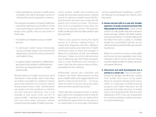 • Urban populations continue to swell around
the globe; over half of all people now live in
cities and the trend is expected to continue.
The emerging discipline of smarter healthcare
– sometimes referred to as e-health or e-Care
– uses technology to overcome these chal-
lenges (and greatly improve outcomes) in
these ways:
• It broadens and deepens access to health
services.
• It addresses health factors holistically,
across a broader range of city services and
departments, and by focusing on prevention
and healthier living.
• It supports better cooperation, collaboration
and productivity between multidisciplinary
and often geo-dispersed teams of health
professionals.
Remote delivery of health services (as you’ll
read about in case studies later in this chap-
ter) makes it possible for a patient to receive
advice and treatment from a doctor without
having to leave home or work. And the doctor
can assess and treat conditions in real time
and with maximum efficiency. This is one
example of how smart cities use ICT to
improve health – reaching more people in less
time and using fewer resources without
compromising the quality of health outcomes.
Here’s another: Health care providers are
rapidly ditching paper-based patient medical
records for electronic health records (EHRs).
A doctor enters the exam room, chats with the
patient and conducts an exam. The doctor
then turns to a keyboard to enter data into
fields on a computer screen. The patient’s
health profile gets electronically updated right
then and there.
There’s a big upside to having this digital
version of a person’s medical history. It
makes their diagnoses, lab tests, allergies,
current prescriptions and other bits of health
information easy to share and manage. It
allows for coordination of their care between
clinicians. It helps control the administrative
cost of delivering care. All of these are essen-
tials in smart healthcare and certainly in
smart cities that are proactive about enhanc-
ing livability for their residents.
Additionally, natural user interfaces and
analytics can “learn” about patients as they
grow a health history and suggest tailored and
specific medical interventions – of course,
within the limits of security and privacy stan-
dards and with a person’s permission.
There’s also the convenience factor. A mother
gets a text on her smartphone that it’s time for
her child’s vaccination; she can make and/or
reschedule the appointment on her phone or
on a web portal. In so many ways, information
can be a powerful tool in healthcare – and ICT
can help get it to the people who need it, when
they need it.
3. Human services refer to a new and broader
spectrum of easily accessed services that
help people live better lives. These include
services to help people deal with substance
abuse, domestic violence, HIV/AIDS, nutrition
and physical fitness. It includes helping the
homeless find beds to sleep in, disabled
people find accessibility features across
cities and dysfunctional families get counsel-
ing services.
While it is common for cities to treat health
and human services separately, smart cities
integrate a client’s human services history
into their health portfolio for better outcomes
and greater efficiency.
4. Education and skill development are a
priority in a smart city. They provide oppor-
tunities for all ages and all levels, ranging
from toddler story hours at the public
library to computer classes at the senior
center. K-12 education, workforce training
programs and higher education are all
essential. But today education is mostly
stuck in the physical world. With the right
deployment of ICT, cities can revolutionize
the connection between student and teach-
er, school and learning.
170CHAPTER 9: HEALTH AND HUMAN SERVICES | Smart Cities Council Readiness Guide
 
