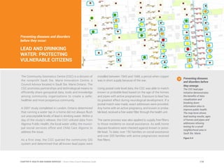 Preventing diseases and disorders
before they occur:
LEAD AND DRINKING
WATER: PROTECTING
VULNERABLE CITIZENS
The Community Geomatics Centre (CGC) is a division of
the nonprofit Sault Ste. Marie Innovation Centre, a
Council Advisor located in Sault Ste. Marie Ontario. The
CGC promotes partnerships and technological means to
efficiently share geospatial data, tools and knowledge
among community organizations to create a safer,
healthier and more prosperous community.
A 2007 study completed in London, Ontario determined
that running a water tap in a home did not always flush
out unacceptable levels of lead in drinking water. Within a
day of the study’s release, the CGC utilized data from
Algoma Public Health, the local water utility, the munici-
pal social services office and Child Care Algoma to
address the issue.
As a first step, the CGC queried the community GIS
system and determined that all known lead pipes were
installed between 1943 and 1948, a period when copper
was in short supply because of the war.
Using postal code level data, the CGC was able to match
known or probable lead based on the age of the homes
and pipes with active pregnancies. Exposure to lead has
its greatest effect during neurological development. If a
postal match was made, exact addresses were provided.
Any home with an active pregnancy, and known or proba-
ble lead, received a free water filter through the health unit.
The same process was also applied to supply free filters
to those residents on social assistance. As well, home
daycare locations were checked against known or possi-
ble lead. To date, over 150 families on social assistance
and over 200 families with active pregnancies received
free filters.
Preventing diseases
and disorders before
they emerge.
The CGC lead pipe
initiative demonstrates
the benefits of data
visualization and
breaking down
information silos to
improve public health.
The map bove shows
lead testing results, ages
of homes and pipes and
addresses refusing
testing for a small
neighborhood area in
Sault Ste. Marie.
Figure 9.4
174CHAPTER 9: HEALTH AND HUMAN SERVICES | Smart Cities Council Readiness Guide
 