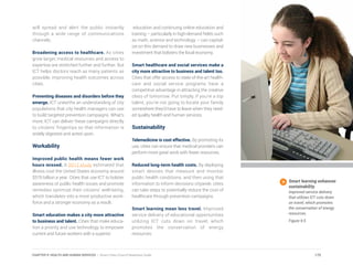 will spread and alert the public instantly
through a wide range of communications
channels.
Broadening access to healthcare. As cities
grow larger, medical resources and access to
expertise are stretched further and further. But
ICT helps doctors reach as many patients as
possible, improving health outcomes across
cities.
Preventing diseases and disorders before they
emerge. ICT unearths an understanding of city
populations that city health managers can use
to build targeted prevention campaigns. What’s
more, ICT can deliver these campaigns directly
to citizens’ fingertips so that information is
widely digested and acted upon.
Workability
Improved public health means fewer work
hours missed. A 2012 study estimated that
illness cost the United States economy around
$576 billion a year. Cities that use ICT to bolster
awareness of public health issues and promote
remedies optimize their citizens’ well-being,
which translates into a more productive work-
force and a stronger economy as a result.
Smart education makes a city more attractive
to business and talent. Cities that make educa-
tion a priority and use technology to empower
current and future workers with a superior
education and continuing online education and
training – particularly in high-demand fields such
as math, science and technology – can capital-
ize on this demand to draw new businesses and
investment that bolsters the local economy.
Smart healthcare and social services make a
city more attractive to business and talent too.
Cities that offer access to state-of-the-art health-
care and social service programs have a
competitive advantage in attracting the creative
class of tomorrow. Put simply, if you’re a top
talent, you’re not going to locate your family
somewhere they’d have to leave when they need-
ed quality health and human services.
Sustainability
Telemedicine is cost effective. By promoting its
use, cities can ensure that medical providers can
perform more great work with fewer resources.
Reduced long-term health costs. By deploying
smart devices that measure and monitor
public health conditions, and then using that
information to inform decisions citywide, cities
can take steps to potentially reduce the cost of
healthcare through prevention campaigns.
Smart learning mean less travel. Improved
service delivery of educational opportunities
utilizing ICT cuts down on travel, which
promotes the conservation of energy
resources.
Smart learning enhances
sustainability.
Improved service delivery
that utilizes ICT cuts down
on travel, which promotes
the conservation of energy
resources.
Figure 9.5
175CHAPTER 9: HEALTH AND HUMAN SERVICES | Smart Cities Council Readiness Guide
 